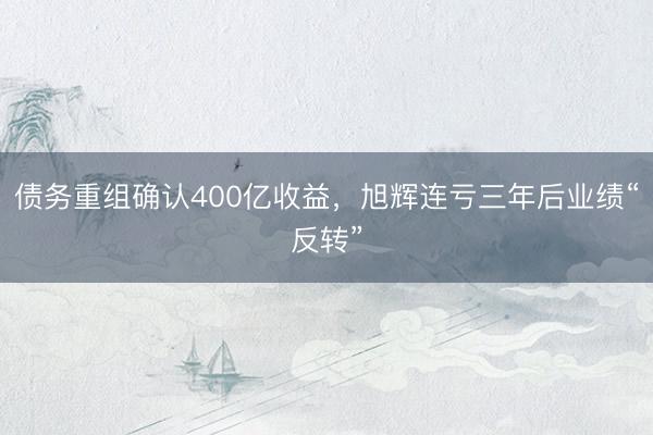 债务重组确认400亿收益，旭辉连亏三年后业绩“反转”