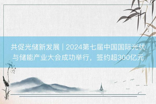 共促光储新发展 | 2024第七届中国国际光伏与储能产业大会成功举行，签约超300亿元