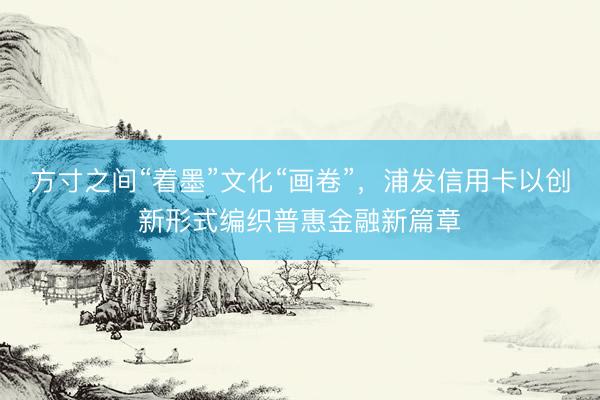 方寸之间“着墨”文化“画卷”，浦发信用卡以创新形式编织普惠金融新篇章
