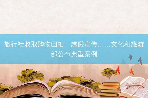 旅行社收取购物回扣、虚假宣传……文化和旅游部公布典型案例