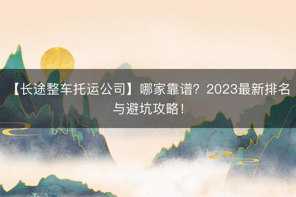 【长途整车托运公司】哪家靠谱？2023最新排名与避坑攻略！