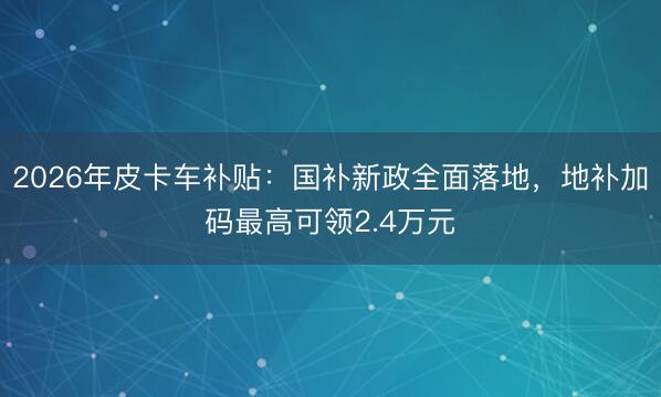 2026年皮卡车补贴：国补新政全面落地，地补加码最高可领2.4万元