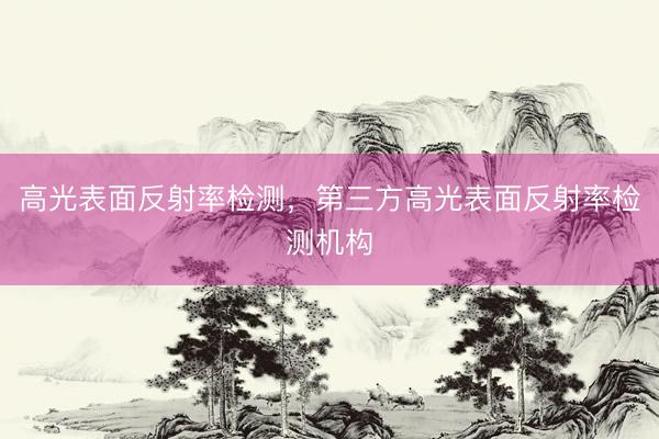 高光表面反射率检测，第三方高光表面反射率检测机构