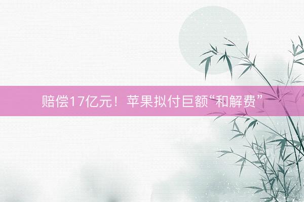 赔偿17亿元！苹果拟付巨额“和解费”