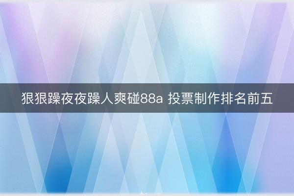 狠狠躁夜夜躁人爽碰88a 投票制作排名前五