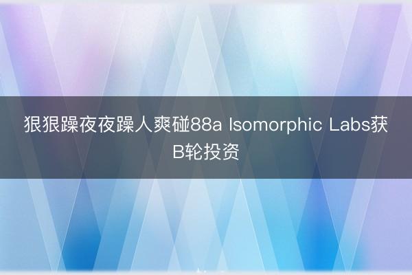狠狠躁夜夜躁人爽碰88a Isomorphic Labs获B轮投资