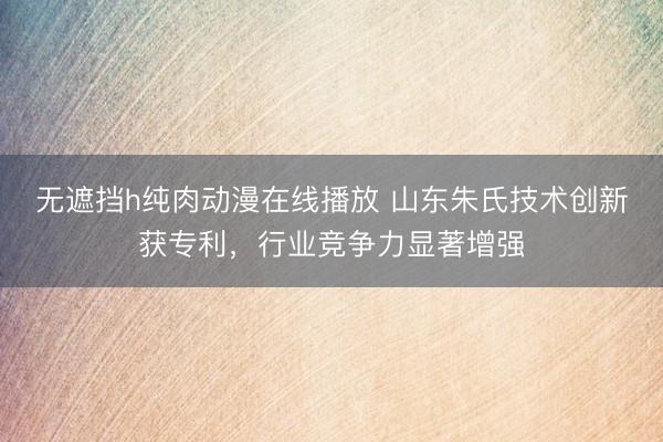 无遮挡h纯肉动漫在线播放 山东朱氏技术创新获专利，行业竞争力显著增强