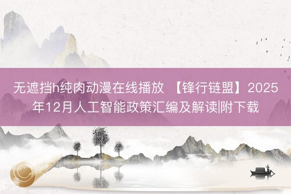 无遮挡h纯肉动漫在线播放 【锋行链盟】2025年12月人工智能政策汇编及解读|附下载
