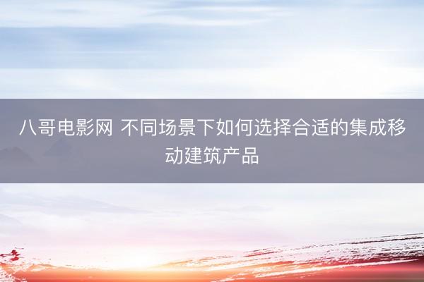 八哥电影网 不同场景下如何选择合适的集成移动建筑产品