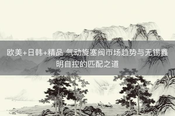 欧美+日韩+精品 气动旋塞阀市场趋势与无锡鑫明自控的匹配之道
