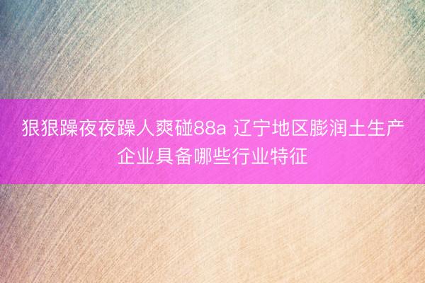狠狠躁夜夜躁人爽碰88a 辽宁地区膨润土生产企业具备哪些行业特征