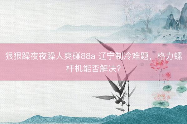 狠狠躁夜夜躁人爽碰88a 辽宁制冷难题，格力螺杆机能否解决？
