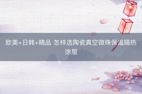 欧美+日韩+精品 怎样选陶瓷真空微珠保温隔热涂层