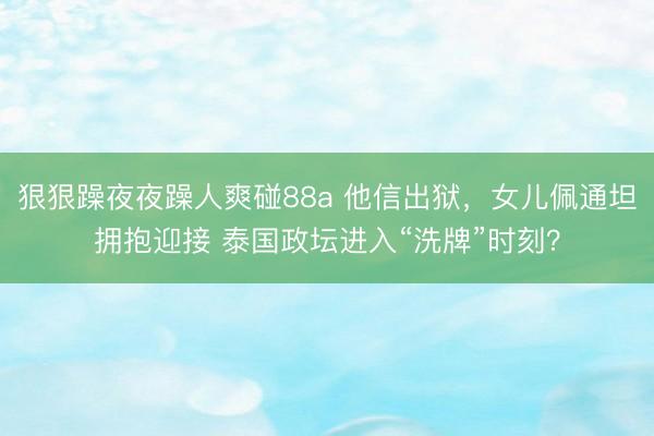 狠狠躁夜夜躁人爽碰88a 他信出狱，女儿佩通坦拥抱迎接 泰国政坛进入“洗牌”时刻？