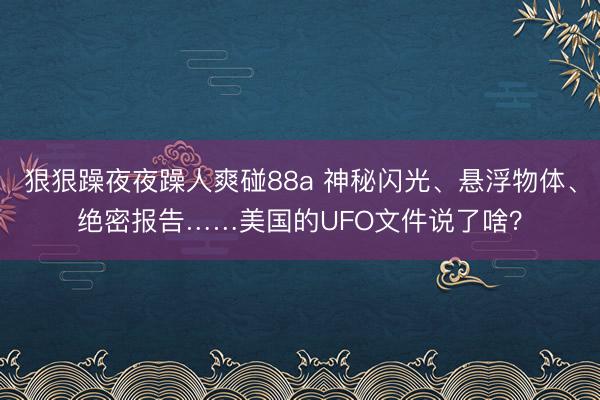 狠狠躁夜夜躁人爽碰88a 神秘闪光、悬浮物体、绝密报告……美国的UFO文件说了啥？
