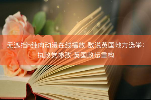 无遮挡h纯肉动漫在线播放 数说英国地方选举：执政党惨败 英国政坛重构