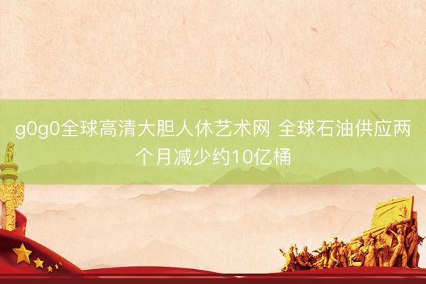 g0g0全球高清大胆人休艺术网 全球石油供应两个月减少约10亿桶