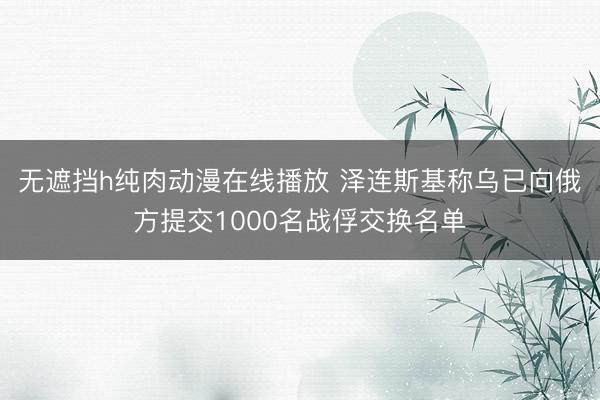 无遮挡h纯肉动漫在线播放 泽连斯基称乌已向俄方提交1000名战俘交换名单