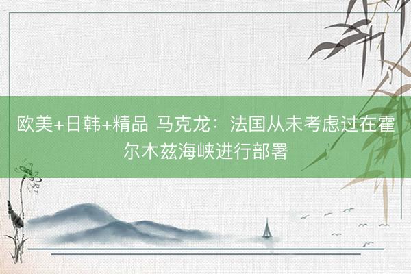 欧美+日韩+精品 马克龙：法国从未考虑过在霍尔木兹海峡进行部署