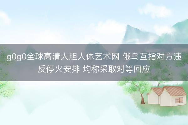g0g0全球高清大胆人休艺术网 俄乌互指对方违反停火安排 均称采取对等回应
