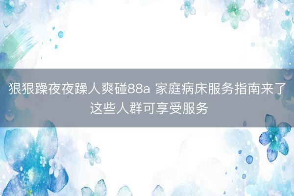 狠狠躁夜夜躁人爽碰88a 家庭病床服务指南来了 这些人群可享受服务