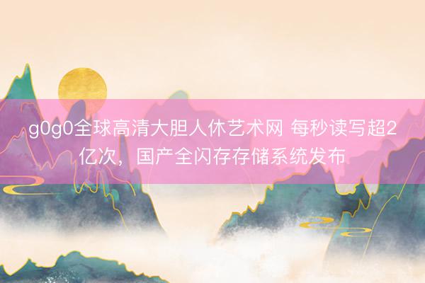 g0g0全球高清大胆人休艺术网 每秒读写超2亿次，国产全闪存存储系统发布