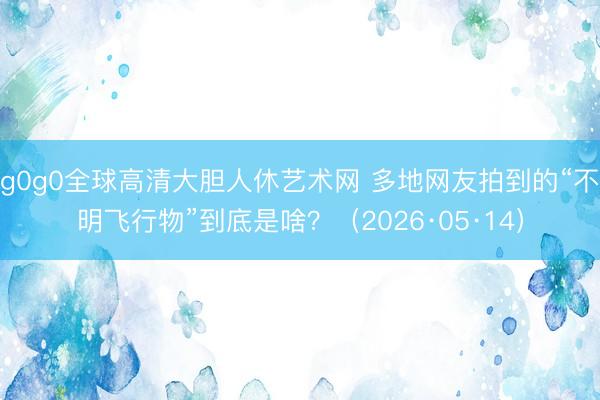 g0g0全球高清大胆人休艺术网 多地网友拍到的“不明飞行物”到底是啥？（2026·05·14）