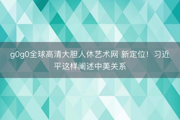 g0g0全球高清大胆人休艺术网 新定位！习近平这样阐述中美关系