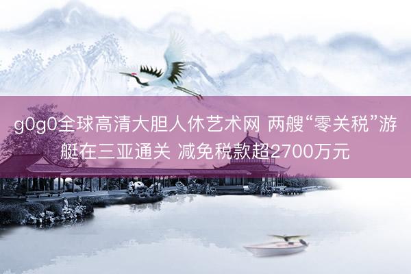 g0g0全球高清大胆人休艺术网 两艘“零关税”游艇在三亚通关 减免税款超2700万元