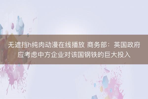 无遮挡h纯肉动漫在线播放 商务部：英国政府应考虑中方企业对该国钢铁的巨大投入