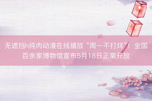 无遮挡h纯肉动漫在线播放 “周一不打烊”！全国百余家博物馆宣布5月18日正常开放