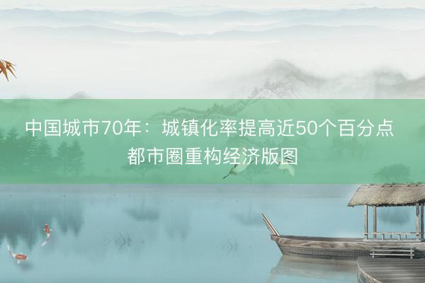 中国城市70年：城镇化率提高近50个百分点 都市圈重构经济版图