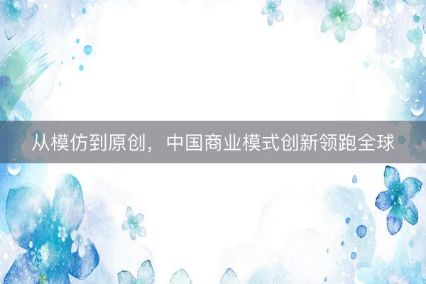 从模仿到原创，中国商业模式创新领跑全球