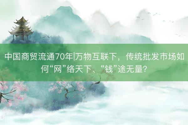 中国商贸流通70年|万物互联下，传统批发市场如何“网”络天下、“钱”途无量？