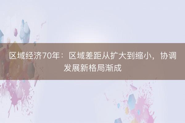 区域经济70年：区域差距从扩大到缩小，协调发展新格局渐成