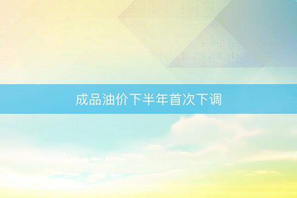 成品油价下半年首次下调