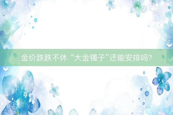 金价跌跌不休 “大金镯子”还能安排吗？