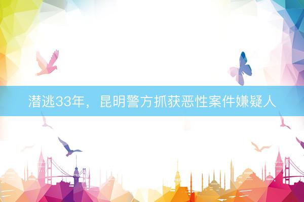 潜逃33年，昆明警方抓获恶性案件嫌疑人