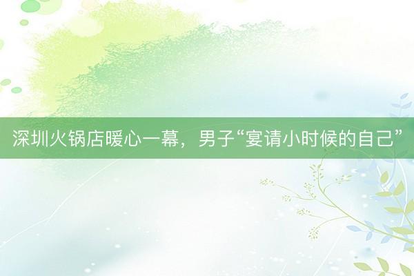 深圳火锅店暖心一幕，男子“宴请小时候的自己”