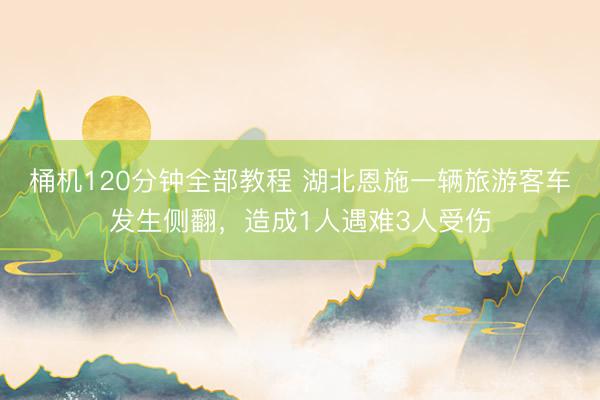桶机120分钟全部教程 湖北恩施一辆旅游客车发生侧翻，造成1人遇难3人受伤