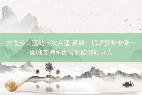 女性多久运动一次合适 英媒：斯塔默并非唯一面临支持率困境的欧洲领导人