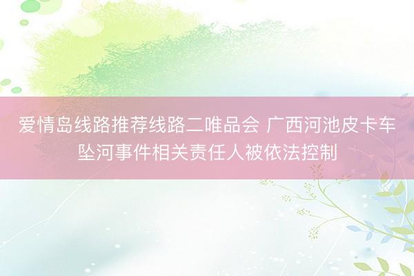 爱情岛线路推荐线路二唯品会 广西河池皮卡车坠河事件相关责任人被依法控制