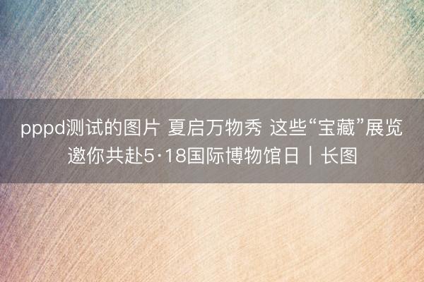 pppd测试的图片 夏启万物秀 这些“宝藏”展览邀你共赴5·18国际博物馆日｜长图