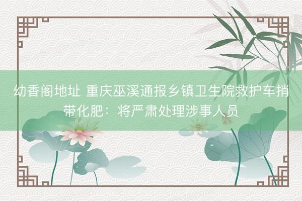 幼香阁地址 重庆巫溪通报乡镇卫生院救护车捎带化肥：将严肃处理涉事人员