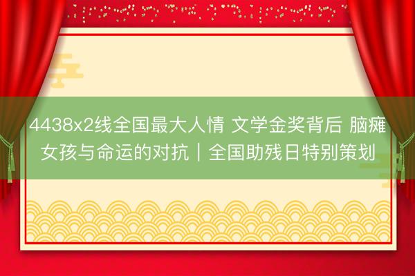 4438x2线全国最大人情 文学金奖背后 脑瘫女孩与命运的对抗｜全国助残日特别策划