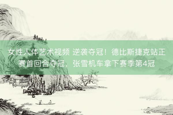 女性人体艺术视频 逆袭夺冠！德比斯捷克站正赛首回合夺冠，张雪机车拿下赛季第4冠