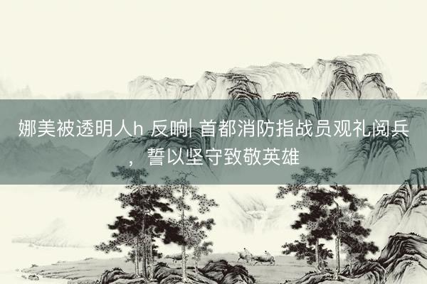 娜美被透明人h 反响| 首都消防指战员观礼阅兵,誓以坚守致敬英雄