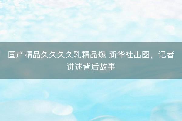 国产精品久久久久乳精品爆 新华社出图，记者讲述背后故事