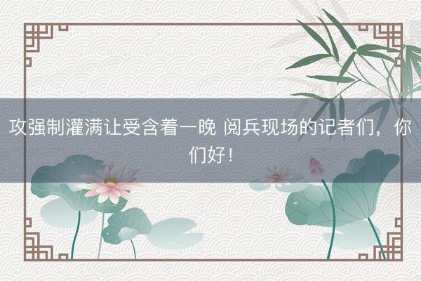攻强制灌满让受含着一晚 阅兵现场的记者们，你们好！