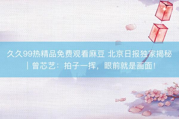 久久99热精品免费观看麻豆 北京日报独家揭秘｜曾芯艺：拍子一挥，眼前就是画面！